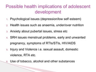1. Psychological issues (depression/low self esteem)
2. Health issues such as anaemia, under/over nutrition
3. Anxiety about pubertal issues, stress etc
4. SRH issues menstrual problems, early and unwanted
pregnancy, symptoms of RTIs/STIs, HIV/AIDS
5. Injury and Violence i.e. sexual assault, domestic
violence, RTA etc.
6. Use of tobacco, alcohol and other substances
Possible health implications of adolescent
development
 