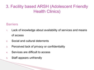 Barriers
1. Lack of knowledge about availability of services and means
of access
2. Social and cultural deterrents
3. Perceived lack of privacy or confidentiality
4. Services are difficult to access
5. Staff appears unfriendly
3. Facility based ARSH (Adolescent Friendly
Health Clinics)
 