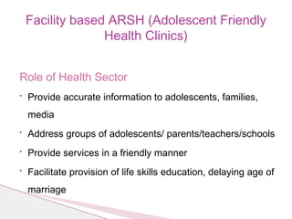 Role of Health Sector
• Provide accurate information to adolescents, families,
media
• Address groups of adolescents/ parents/teachers/schools
• Provide services in a friendly manner
• Facilitate provision of life skills education, delaying age of
marriage
Facility based ARSH (Adolescent Friendly
Health Clinics)
 