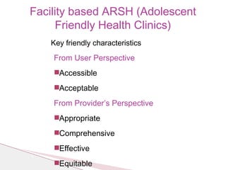 Key friendly characteristics
From User Perspective
◾Accessible
◾Acceptable
From Provider’s Perspective
◾Appropriate
◾Comprehensive
◾Effective
◾Equitable
Facility based ARSH (Adolescent
Friendly Health Clinics)
 