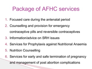 Package of AFHC services
1. Focused care during the antenatal period
2. Counselling and provision for emergency
contraceptive pills and reversible contraceptives
3. Information/advice on SRH issues
4. Services for Prophylaxis against Nutritional Anaemia
5. Nutrition Counselling
6. Services for early and safe termination of pregnancy
and management of post abortion complications
 
