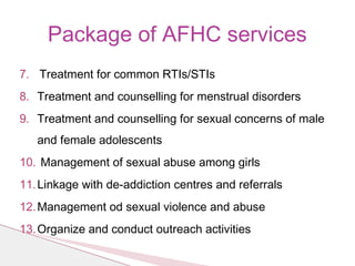 Package of AFHC services
7. Treatment for common RTIs/STIs
8. Treatment and counselling for menstrual disorders
9. Treatment and counselling for sexual concerns of male
and female adolescents
10. Management of sexual abuse among girls
11.Linkage with de-addiction centres and referrals
12.Management od sexual violence and abuse
13.Organize and conduct outreach activities
 