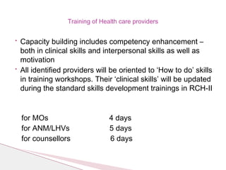 Training of Health care providers
• Capacity building includes competency enhancement –
both in clinical skills and interpersonal skills as well as
motivation
• All identified providers will be oriented to ‘How to do’ skills
in training workshops. Their ‘clinical skills’ will be updated
during the standard skills development trainings in RCH-II
for MOs 4 days
for ANM/LHVs 5 days
for counsellors 6 days
 