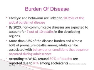 • Lifestyle and behaviour are linked to 20-25% of the
global burden of disease
• By 2020, non-communicable diseases are expected to
account for 7 out of 10 deaths in the developing
regions
• More than 33% of the disease burden and almost
60% of premature deaths among adults can be
associated with behaviour or conditions that began or
occurred during adolescence
• According to WHO, around 50% of deaths are
reported due to RTA among adolescents (Global status report on road safety,
2018, WHO).
Burden Of Disease
 