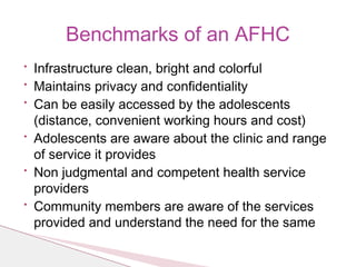 • Infrastructure clean, bright and colorful
• Maintains privacy and confidentiality
• Can be easily accessed by the adolescents
(distance, convenient working hours and cost)
• Adolescents are aware about the clinic and range
of service it provides
• Non judgmental and competent health service
providers
• Community members are aware of the services
provided and understand the need for the same
Benchmarks of an AFHC
 