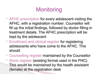 • AFHC prescription for every adolescent visiting the
AFHC, with a registration number. Counsellor will
fill up the initial findings, followed by doctor filling in
treatment details. The AFHC prescription will be
kept by the adolescent
• Enrollment and clinical register for registering
adolescents who have come to the AFHC. This
should
• Counselling register maintained by the Counsellor
• Stock register (existing format used in the PHC).
This would be maintained by the health assistant
(female) at the registration desk
Monitoring
 