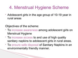 • Adolescent girls in the age group of 10-19 year in
rural areas
Objectives of the scheme:
• To increase awareness among adolescent girls on
Menstrual Hygiene
• To increase access to and use of high quality
sanitary napkins to adolescent girls in rural areas.
• To ensure safe disposal of Sanitary Napkins in an
environmentally friendly manner.
4. Menstrual Hygiene Scheme
 