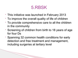 • This initiative was launched in February 2013
• To improve the overall quality of life of children
• To provide comprehensive care to all the children
in the community
• Screening of children from birth to 18 years of age
for four Ds
• Spanning 32 common health conditions for early
detection and free treatment and management,
including surgeries at tertiary level
5.RBSK
 
