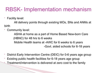 • Facility level:
All delivery points through existing MOs, SNs and ANMs at
birth
• Community level:
ASHA at home as a part of Home Based New-born Care
(HBNC) for 48 hrs to 6 weeks
Mobile Health teams at -AWC for 6 weeks to 6 years
-Govt. aided schools for 6-18 years
• District Early Intervention Centre (DEIC) for 0-6 years age group
• Existing public health facilities for 6-18 years age group
• Treatment/intervention is delivered at zero cost to the family
RBSK- Implementation mechanism
 