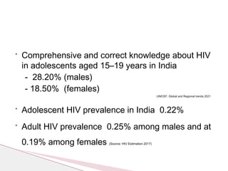 • Comprehensive and correct knowledge about HIV
in adolescents aged 15–19 years in India
- 28.20% (males)
- 18.50% (females)
UNICEF. Global and Regional trends 2021
• Adolescent HIV prevalence in India 0.22%
• Adult HIV prevalence 0.25% among males and at
0.19% among females (Source: HIV Estimation 2017)
 