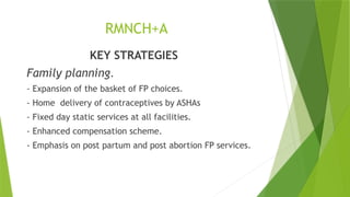 RMNCH+A
KEY STRATEGIES
Family planning.
- Expansion of the basket of FP choices.
- Home delivery of contraceptives by ASHAs
- Fixed day static services at all facilities.
- Enhanced compensation scheme.
- Emphasis on post partum and post abortion FP services.
 