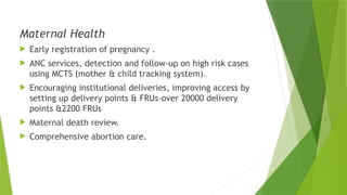 Maternal Health
 Early registration of pregnancy .
 ANC services, detection and follow-up on high risk cases
using MCTS (mother & child tracking system).
 Encouraging institutional deliveries, improving access by
setting up delivery points & FRUs-over 20000 delivery
points &2200 FRUs
 Maternal death review.
 Comprehensive abortion care.
 