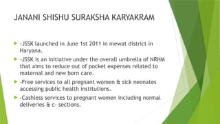 JANANI SHISHU SURAKSHA KARYAKRAM
 -JSSK launched in June 1st 2011 in mewat district in
Haryana.
 -JSSK is an initiative under the overall umbrella of NRHM
that aims to reduce out of pocket expenses related to
maternal and new born care.
 -Free services to all pregnant women & sick neonates
accessing public health institutions.
 -Cashless services to pregnant women including normal
deliveries & c- sections.
 