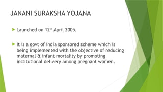 JANANI SURAKSHA YOJANA
 Launched on 12th
April 2005.
 It is a govt of india sponsored scheme which is
being implemented with the objective of reducing
maternal & infant mortality by promoting
institutional delivery among pregnant women.
 