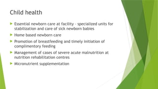 Child health
 Essential newborn care at facility – specialized units for
stabilization and care of sick newborn babies
 Home based newborn care
 Promotion of breastfeeding and timely initiation of
complimentory feeding
 Management of cases of severe acute malnutrition at
nutrition rehabilitation centres
 Micronutrient supplementation
 
