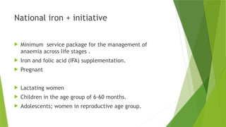 National iron + initiative
 Minimum service package for the management of
anaemia across life stages .
 Iron and folic acid (IFA) supplementation.
 Pregnant
 Lactating women
 Children in the age group of 6-60 months.
 Adolescents; women in reproductive age group.
 