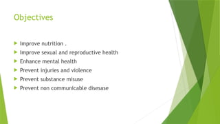 Objectives
 Improve nutrition .
 Improve sexual and reproductive health
 Enhance mental health
 Prevent injuries and violence
 Prevent substance misuse
 Prevent non communicable disesase
 