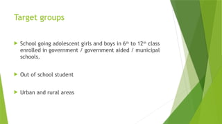 Target groups
 School going adolescent girls and boys in 6th
to 12th
class
enrolled in government / government aided / municipal
schools.
 Out of school student
 Urban and rural areas
 