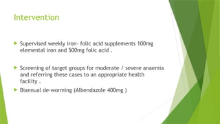 Intervention
 Supervised weekly iron- folic acid supplements 100mg
elemental iron and 500mg folic acid .
 Screening of target groups for moderate / severe anaemia
and referring these cases to an appropriate health
facility .
 Biannual de-worming (Albendazole 400mg )
 