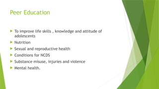 Peer Education
 To improve life skills , knowledge and attitude of
adolescents
 Nutrition
 Sexual and reproductive health
 Conditions for NCDS
 Substance misuse, injuries and violence
 Mental health.
 