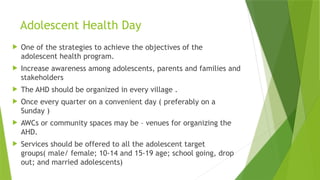Adolescent Health Day
 One of the strategies to achieve the objectives of the
adolescent health program.
 Increase awareness among adolescents, parents and families and
stakeholders
 The AHD should be organized in every village .
 Once every quarter on a convenient day ( preferably on a
Sunday )
 AWCs or community spaces may be – venues for organizing the
AHD.
 Services should be offered to all the adolescent target
groups( male/ female; 10-14 and 15-19 age; school going, drop
out; and married adolescents)
 