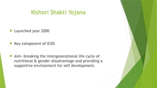 Kishori Shakti Yojana
 Launched year 2000
 Key component of ICDS
 Aim- breaking the intergenerational life cycle of
nutritional & gender disadvantage and providing a
supportive environment for self development.
 