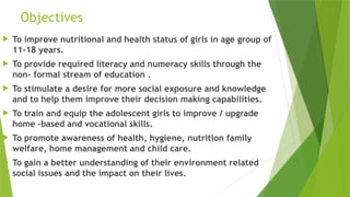 Objectives
 To improve nutritional and health status of girls in age group of
11-18 years.
 To provide required literacy and numeracy skills through the
non- formal stream of education .
 To stimulate a desire for more social exposure and knowledge
and to help them improve their decision making capabilities.
 To train and equip the adolescent girls to improve / upgrade
home –based and vocational skills.
 To promote awareness of health, hygiene, nutrition family
welfare, home management and child care.
 To gain a better understanding of their environment related
social issues and the impact on their lives.
 