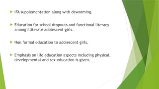  IFA supplementation along with deworming.
 Education for school dropouts and functional literacy
among illiterate adolescent girls.
 Non formal education to adolescent girls.
 Emphasis on life education aspects including physical,
developmental and sex education is given.
 