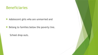Beneficiaries
 Adolescent girls who are unmarried and
 Belong to families below the poverty line.
School drop outs.
 