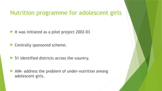 Nutrition programme for adolescent girls
 It was initiated as a pilot project 2002-03
 Centrally sponsored scheme.
 51 identified districts across the country.
 AIM- address the problem of under-nutrition among
adolescent girls.
 