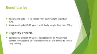 Beneficiaries
 Adolescent girls (11-15 years) with body weight less than
30kg.
 Adolescent girls(15-19 years) with body weight less than 35kg.
 Eligibilty criteria:
 adolescent girls(11-19 years)-registered in an Anganwadi
centres irrespective of Financial status of the family to which
they belong.
 
