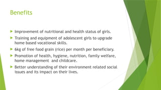 Benefits
 Improvement of nutritional and health status of girls.
 Training and equipment of adolescent girls to upgrade
home based vocational skills.
 6kg of free food grain (rice) per month per beneficiary.
 Promotion of health, hygiene, nutrition, family welfare,
home management and childcare.
 Better understanding of their environment related social
issues and its impact on their lives.
 