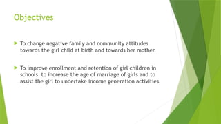 Objectives
 To change negative family and community attitudes
towards the girl child at birth and towards her mother.
 To improve enrollment and retention of girl children in
schools to increase the age of marriage of girls and to
assist the girl to undertake income generation activities.
 