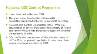 National AIDS Control Programme
 It was launched in the year 1987.
 The government forming the national AIDS
committee(NAC) headed by the union health secretary.
 National AIDS Control Organization(NACO) 1992 is a
organization of govt of India under the Ministry of Health
and Family Welfare with the primary objective to control
the epidemic in India.
 GOAL- effective containment of the infection levels of
HIV/ AIDS in the general population in order to achieve
zero-level of new infections by 2007.
 