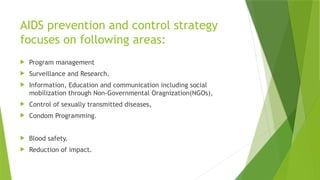 AIDS prevention and control strategy
focuses on following areas:
 Program management
 Surveillance and Research.
 Information, Education and communication including social
mobilization through Non-Governmental Oragnization(NGOs),
 Control of sexually transmitted diseases,
 Condom Programming.
 Blood safety.
 Reduction of impact.
 