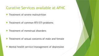 Curative Services available at AFHC
 Treatment of severe malnutrition
 Treatment of common RTI/STI problems
 Treatment of menstrual disorders
 Treatment of sexual concerns of male and female
 Mental health service/management of depression
 