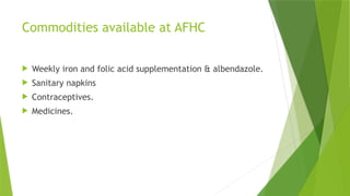 Commodities available at AFHC
 Weekly iron and folic acid supplementation & albendazole.
 Sanitary napkins
 Contraceptives.
 Medicines.
 