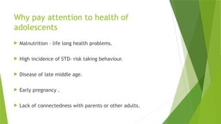 Why pay attention to health of
adolescents
 Malnutrition – life long health problems.
 High incidence of STD- risk taking behaviour.
 Disease of late middle age.
 Early pregnancy .
 Lack of connectedness with parents or other adults.
 
