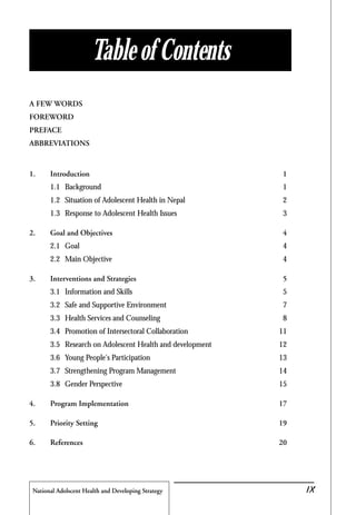National Adolscent Health and Developing Strategy 43
A FEW WORDS
FOREWORD
PREFACE
ABBREVIATIONS
1. Introduction 1
1.1 Background 1
1.2 Situation of Adolescent Health in Nepal 2
1.3 Response to Adolescent Health Issues 3
2. Goal and Objectives 4
2.1 Goal 4
2.2 Main Objective 4
3. Interventions and Strategies 5
3.1 Information and Skills 5
3.2 Safe and Supportive Environment 7
3.3 Health Services and Counseling 8
3.4 Promotion of Intersectoral Collaboration 11
3.5 Research on Adolescent Health and development 12
3.6 Young People's Participation 13
3.7 Strengthening Program Management 14
3.8 Gender Perspective 15
4. Program Implementation 17
5. Priority Setting 19
6. References 20
Table of Contents
IX
 