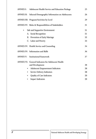 National Adolscent Health and Developing Strategy44
ANNEX I: Adolescent Health Service and Education Package 25
ANNEX II: Selected Demographic Information on Adolescents 26
ANNEX III: Program/Activities by Level 29
ANNEX IV: Roles & Responsibilities of Stakeholders 31
• Safe and Supportive Environment 31
A. Social Recognition 31
B. Prevention of Early Marriage 32
C. Labor and Poverty 33
ANNEX IV: Health Service and Counseling 34
ANNEX IV: Information and Skills 36
ANNEX V: Institutional framework 37
ANNEX VI: General Indicators for Adolescent Health
and Development 38
• Adolescent Empowerment Indicators 38
• Service Delivery Indicators 38
• Quality of Care Indicators 39
• Impact Indicators 39
X
 