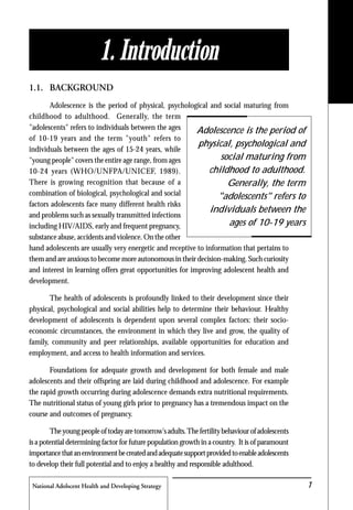 National Adolscent Health and Developing Strategy 1
1. Introduction
1.1. BACKGROUND
Adolescence is the period of physical, psychological and social maturing from
childhood to adulthood. Generally, the term
"adolescents" refers to individuals between the ages
of 10-19 years and the term "youth" refers to
individuals between the ages of 15-24 years, while
"young people" covers the entire age range, from ages
10-24 years (WHO/UNFPA/UNICEF, 1989).
There is growing recognition that because of a
combination of biological, psychological and social
factors adolescents face many different health risks
and problems such as sexually transmitted infections
including HIV/AIDS, early and frequent pregnancy,
substance abuse, accidents and violence. On the other
hand adolescents are usually very energetic and receptive to information that pertains to
them and are anxious to become more autonomous in their decision-making. Such curiosity
and interest in learning offers great opportunities for improving adolescent health and
development.
The health of adolescents is profoundly linked to their development since their
physical, psychological and social abilities help to determine their behaviour. Healthy
development of adolescents is dependent upon several complex factors: their socio-
economic circumstances, the environment in which they live and grow, the quality of
family, community and peer relationships, available opportunities for education and
employment, and access to health information and services.
Foundations for adequate growth and development for both female and male
adolescents and their offspring are laid during childhood and adolescence. For example
the rapid growth occurring during adolescence demands extra nutritional requirements.
The nutritional status of young girls prior to pregnancy has a tremendous impact on the
course and outcomes of pregnancy.
Theyoungpeopleoftodayaretomorrow'sadults.Thefertilitybehaviourofadolescents
is a potential determining factor for future population growth in a country. It is of paramount
importancethatanenvironmentbecreatedandadequatesupportprovidedtoenableadolescents
to develop their full potential and to enjoy a healthy and responsible adulthood.
Adolescence is the period of
physical, psychological and
social maturing from
childhood to adulthood.
Generally, the term
"adolescents" refers to
individuals between the
ages of 10-19 years
 