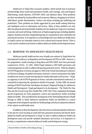 National Adolscent Health and Developing Strategy 3
Adolescents in Nepal often encounter problem, which include lack of awareness
and knowledge about sexual and reproductive health, early marriage, early and frequent
child bearing, unsafe abortion, STD/HIV AIDS, and substance abuse. These problems
are often exacerbated by social problems such as poverty, illiteracy, dropping out of school,
child labour, gender discrimination, violence and abuses including girl trafficking and
prostitution. These problems are further aggravated by poor health seeking behaviour
and inadequate access to information and services. Many of these problems not only
affect the physical and mental health of adolescents but adolescents' long-term emotional,
economic and social well being. Adolescents of disadvantaged groups including disabled,
migrant, homeless and other marginalized groups are comparatively more vulnerable and
need special attention. It is imperative to acknowledge that most adolescent health issues
in Nepal’s context are intimately related to socio-cultural and economic factors. There is
a clear need for multisectoral actions to address adolescent health and development issues.
1.3. RESPONSE TO ADOLESCENT HEALTH ISSUES
Adolescent specific health services were virtually non-existent in Nepal before the
International Conference on Population and Development (ICPD) in 1994. However, a
few programmes, mostly focusing on drug abuse and HIV/AIDS, have been previously
conducted by NGOs. In 1991, HMG/Nepal initiated a HIV/AIDS prevention and
control programme in order to address this growing need and concern. With the adoption
of ICPD Programme of Action and again in 1995 at the Fourth International Conference
on Women in Beijing, the global community resolved to "protect and promote the rights
of adolescents access to sexual and reproductive health information and services." Nepal,
as a signatory to the ICPD Programme of Action, and other international conferences, is
committed to improving the reproductive health of its people. In May 1996, the annual
meeting of WHO/South East Asia Region developed a Regional Strategy for Adolescent
Health and Development. Nepal participated in its development. The Ninth Five Year
Plan and the Second Long Term Health Plan (1997-2017) have emphasised developing
special programmes for both population control and reproductive health including
adolescent health. This was followed by development of the National Reproductive Health
Strategy in 1998, in which adolescent reproductive health was identified as a critical
component of the integrated reproductive health package and thus an important indicator
of the nation’s overall health status.
In addition to these developments, there have been several international conferences
in the past few years focusing on youth that have generated awareness and interest about
adolescent health and development in Nepal. In order to address adolescent health and
development issues and provide standard information and services, it is imperative to
develop a comprehensive national adolescent health and development strategy.
Introduction
 