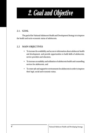 National Adolscent Health and Developing Strategy4
2. Goal and Objective
2.1. GOAL
The goal of the National Adolescent Health and Development Strategy is to improve
the health and socio-economic status of adolescents.
2.2 MAIN OBJECTIVES
• To increase the availability and access to information about adolescent health
and development, and provide opportunities to build skills of adolescents,
service providers and educators.
• To increase accessibility and utilisation of adolescents health and counselling
services for adolescents, and
• To create safe and supportive environments for adolescents in order to improve
their legal, social and economic status.
 