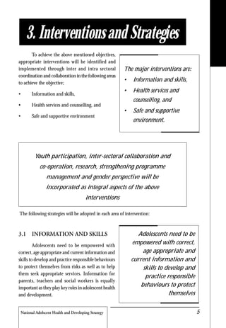 National Adolscent Health and Developing Strategy 5
3. Interventions and Strategies
The major interventions are:
• Information and skills,
• Health services and
counselling, and
• Safe and supportive
environment.
Youth participation, inter-sectoral collaboration and
co-operation, research, strengthening programme
management and gender perspective will be
incorporated as integral aspects of the above
interventions
The following strategies will be adopted in each area of intervention:
3.1 INFORMATION AND SKILLS
Adolescents need to be empowered with
correct, age appropriate and current information and
skills to develop and practice responsible behaviours
to protect themselves from risks as well as to help
them seek appropriate services. Information for
parents, teachers and social workers is equally
important as they play key roles in adolescent health
and development.
Adolescents need to be
empowered with correct,
age appropriate and
current information and
skills to develop and
practice responsible
behaviours to protect
themselves
To achieve the above mentioned objectives,
appropriate interventions will be identified and
implemented through inter and intra sectoral
coordination and collaboration in the following areas
to achieve the objective;
• Information and skills,
• Health services and counselling, and
• Safe and supportive environment
 