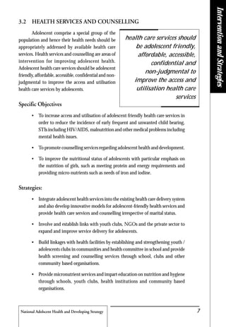 National Adolscent Health and Developing Strategy 7
InterventionandStrategies
3.2 HEALTH SERVICES AND COUNSELLING
Adolescent comprise a special group of the
population and hence their health needs should be
appropriately addressed by available health care
services. Health services and counselling are areas of
intervention for improving adolescent health.
Adolescent health care services should be adolescent
friendly, affordable, accessible, confidential and non-
judgmental to improve the access and utilisation
health care services by adolescents.
Specific Objectives
• To increase access and utilisation of adolescent friendly health care services in
order to reduce the incidence of early frequent and unwanted child bearing,
STIs including HIV/AIDS, malnutrition and other medical problems including
mental health issues.
• To promote counselling services regarding adolescent health and development.
• To improve the nutritional status of adolescents with particular emphasis on
the nutrition of girls, such as meeting protein and energy requirements and
providing micro-nutrients such as needs of iron and iodine.
Strategies:
• Integrate adolescent health services into the existing health care delivery system
and also develop innovative models for adolescent-friendly health services and
provide health care services and counselling irrespective of marital status.
• Involve and establish links with youth clubs, NGOs and the private sector to
expand and improve service delivery for adolescents.
• Build linkages with health facilities by establishing and strengthening youth /
adolescents clubs in communities and health committee in school and provide
health screening and counselling services through school, clubs and other
community based organisations.
• Provide micronutrient services and impart education on nutrition and hygiene
through schools, youth clubs, health institutions and community based
organisations.
health care services should
be adolescent friendly,
affordable, accessible,
confidential and
non-judgmental to
improve the access and
utilisation health care
services
 