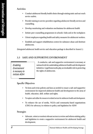 National Adolscent Health and Developing Strategy8
Activities
• Conduct adolescent friendly health clinics through existing static and out-reach
service outlets.
• Provide training to service providers regarding adolescent friendly services and
counselling.
• Develop monitoring and evaluation mechanisms for adolescent health
• Initiate peer-counselling programmes in schools/ clubs and at the workplaces
• Orient employees regarding health and safety measures for adolescent workers.
• Establish and support rehabilitation centers for substance abuse and destitute
adolescents.
(Integrated adolescent health service and education package is described in Annex1.):
3.3 SAFE AND SUPPORTIVE ENVIRONMENT
A conducive, safe and supportive environment is necessary at
various levels for undertaking adolescent health and development
initiatives. Legal frameworks play an invaluable role in protecting
the rights of adolescents.
Specific Objectives
• To form and revise policies and laws as needed to ensure a safe and supportive
environment for improved adolescent health and development in the areas of
health, education, skill, welfare and rights.
• To explore and utilise the resources in related sectors for adolescent health and development.
• To enhance the use of media, NGOs and community-based organisations
(CBO) for advocacy in relation to policy and legislation for ADH
Strategies
• Advocate, orient or reorient relevant sectors to review and reform existing policy
and legislation to create a supportive environment for adolescent health and
development,
Enabling
Environment
is necessary to
initiate ADH
InterventionandStrategies
 
