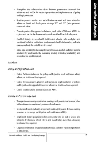 National Adolscent Health and Developing Strategy 9
• Strengthen the collaborative efforts between government (relevant line
ministries) and NGOs for resource generation and implementation of policy
and legal provisions,
• Sensitise parents, teachers and social leaders on needs and issues related to
adolescent health and development through IEC and IPC (inter-personnel
communication),
• Promote partnership approaches between youth clubs, CBOs and VDCs to
explore and use the local resources for adolescent health and development,
• Establish linkages between health facilities and schools, clubs, workplace and
vocational/technical institutions to disseminate health information and raise
awareness about the available services, and
• Make legal provision to discourage the use of tobacco, alcohol, and other harmful
substance by adolescents (by increasing pricing, restricting availability and
promoting no smoking areas).
Activities
Policy and legislation level
• Orient Parliamentarians on the policy and legislative needs and issues related
adolescent health and development.
• Orient decision-makers, planners and lawyers on implementation of policies
and legislation in support of improved adolescent health and development.
• Orient local social and political leaders on ADH.
Family and community level
• To organise community sensitisation meetings with parents, teachers and other
influentials on the needs and problems of adolescents.
• Involve adolescents in family, school and social activities and decision making
processes to encourage participation and social responsibility.
• Implement literacy programmes for adolescents who are out of school and
integrate development of self-esteem and moral values as well as adolescent
health and development.
• Organise sensitisation programmes about sexual and other types of exploitation
of adolescents.
InterventionandStrategies
 