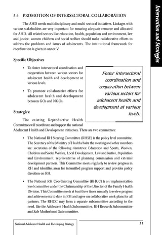 National Adolscent Health and Developing Strategy 11
3.4 PROMOTION OF INTERSECTORAL COLLABORATION
The AHD needs multidisciplinary and multi-sectoral initiatives. Linkages with
various stakeholders are very important for ensuring adequate resource and allocated
for AHD. All related sectors like education, health, population and environment, law
and justice, women children and social welfare should make collaborative efforts to
address the problems and issues of adolescents. The institutional framework for
coordination is given in annex V.
Specific Objectives
• To foster intersectoral coordination and
cooperation between various sectors for
adolescent health and development at
various levels.
• To promote collaborative efforts for
adolescent health and development
between GOs and NGOs.
Strategies:
The existing Reproductive Health
Committees will coordinate and support the national
Adolescent Health and Development initiatives. There are two committees:
• The National RH Steering Committee (RHSE) is the policy level committee.
The Secretary of the Ministry of Health chairs the meeting and other members
are: secretaries of the following ministries: Education and Sports, Women,
Children and Social Welfare, Local Development, Law and Justice, Population
and Environment, representative of planning commission and external
development partners. This Committee meets regularly to review progress in
RH and identifies areas for intensified program support and provides policy
direction on RH.
• The National RH Coordinating Committee (RHCC) is an implementation
level committee under the Chairmanship of the Director of the Family Health
Division.This Committee meets at least three times annually to review progress
and achievements to date in RH and agree on collaborative work plans for all
partners. The RHCC may form a separate subcommittee according to the
need, like the Adolescent Health Subcommittee, RH Research Subcommittee
and Safe Motherhood Subcommittee.
Foster intersectoral
coordination and
cooperation between
various sectors for
adolescent health and
development at various
levels.
InterventionandStrategies
 