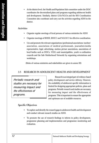 National Adolscent Health and Developing Strategy12
• At the district level, the Health and Population Sub-committee under the DDC
coordinates the decentralized plans and programs regarding adolescent health
and development. Similarly, district GOs/NGOs and the RH Coordination
Committee also coordinate and carry out the activities regarding ADH in the
district.
Activities
• Organize regular meetings of focal persons of various ministries for ADH
• Organize meetings of RHSE, RHCC and NGOCC for effective coordination.
• Use and promote the relevant organisations (professional associations: teachers'
association, associations of medical professionals, journalists/media
representative, legal, advertising, motion picture associations, associations of
local bodies such as DDCs, VDCs and municipalities, youth co-ordination
councils and the Safe Motherhood Network) by organising orientations and
workshops.
(Roles of various ministries and stakeholders are given in annex III)
3.5 RESEARCH IN ADOLESCENT HEALTH AND DEVELOPMENT
Research is an integral part of evidence-based
policy development and service delivery. However,
the availability of adolescent specific information is
limited for designing appropriate policies, plans and
programs. Periodic research and studies are necessary
for measuring impact and the effectiveness of
programs.This is important to ensure the appropriate
and optimum use of available resources.
Specific Objectives
• To explore and identify the research gaps in adolescent health and development
and conduct relevant research studies on ADH.
• To promote the use of research findings to inform in policy development,
programme planning and implementation and programme monitoring and
evaluation.
Periodic research and
studies are necessary for
measuring impact and
the effectiveness of
programs.
InterventionandStrategies
 