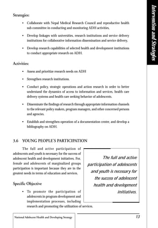 National Adolscent Health and Developing Strategy 13
Strategies:
• Collaborate with Nepal Medical Research Council and reproductive health
sub committee in conducting and monitoring ADH activities,
• Develop linkages with universities, research institutions and service delivery
institutions for collaborative information dissemination and service delivery,
• Develop research capabilities of selected health and development institutions
to conduct appropriate research on ADH.
Activities:
• Assess and prioritize research needs on ADH
• Strengthen research institutions.
• Conduct policy, strategic operations and action research in order to better
understand the dynamics of access to information and services, health care
delivery systems and health care seeking behavior of adolescents.
• Disseminate the findings of research through appropriate information channels
to the relevant policy makers, program managers, and other concerned persons
and agencies.
• Establish and strengthen operation of a documentation center, and develop a
bibliography on ADH.
3.6 YOUNG PEOPLE'S PARTICIPATION
The full and active participation of
adolescents and youth is necessary for the success of
adolescent health and development initiatives. For,
female and adolescents of marginalized groups
participation is important because they are in the
greatest needs in terms of education and services.
Specific Objective
• To promote the participation of
adolescents in program development and
implementation processes, including
research and promoting the utilization of services.
The full and active
participation of adolescents
and youth is necessary for
the success of adolescent
health and development
initiatives.
InterventionandStrategies
 
